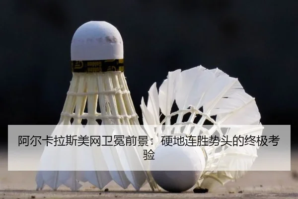 阿尔卡拉斯美网卫冕前景：硬地连胜势头的终极考验