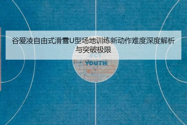 谷爱凌自由式滑雪U型场地训练新动作难度深度解析与突破极限