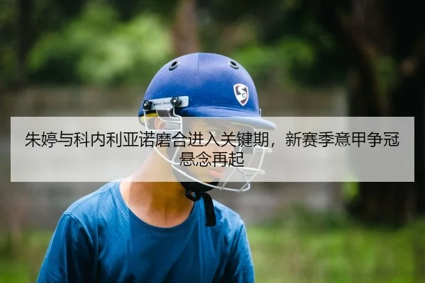 朱婷与科内利亚诺磨合进入关键期，新赛季意甲争冠悬念再起